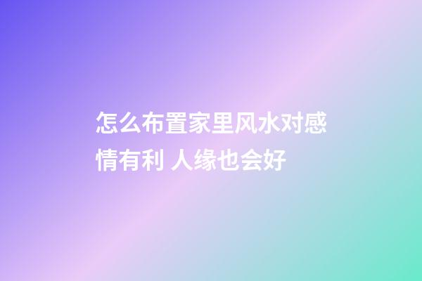 怎么布置家里风水对感情有利 人缘也会好